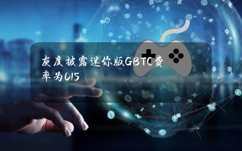 灰度披露迷你版GBTC费率为0.15%