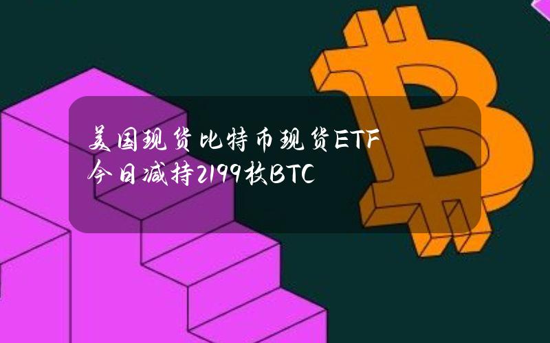 美国现货比特币现货ETF今日减持2199枚BTC