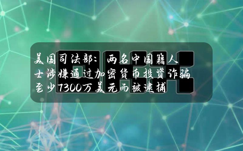 美国司法部：两名中国籍人士涉嫌通过加密货币投资诈骗至少7300万美元而被逮捕