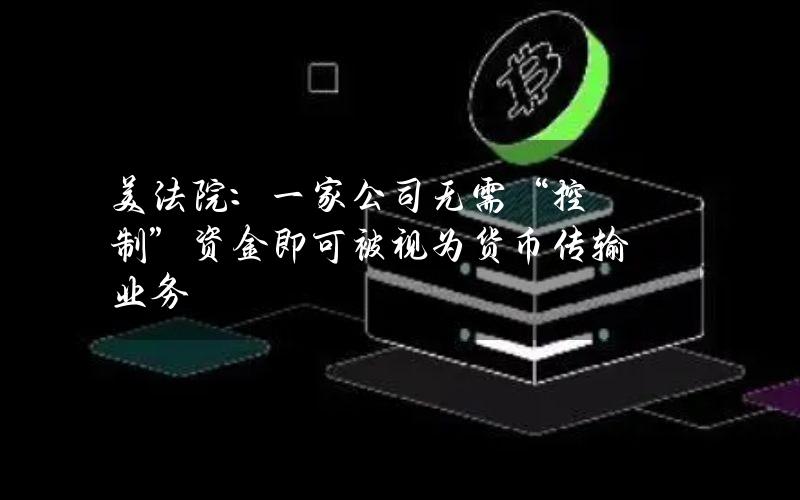 美法院：一家公司无需“控制”资金即可被视为货币传输业务