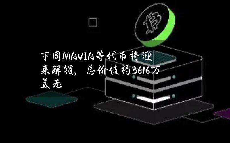 下周MAVIA等代币将迎来解锁，总价值约3616万美元