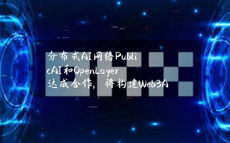 分布式AI网络PublicAI和OpenLayer达成合作，将构建Web3+AI基础设施