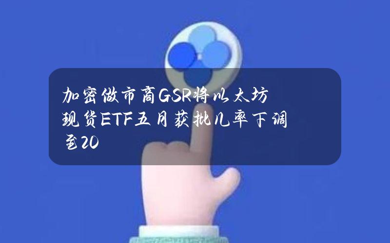 加密做市商GSR将以太坊现货ETF五月获批几率下调至20%