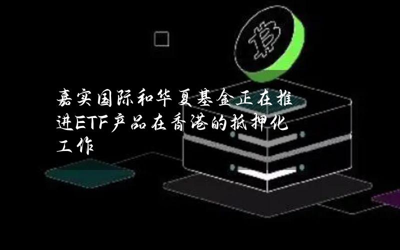 嘉实国际和华夏基金正在推进ETF产品在香港的抵押化工作