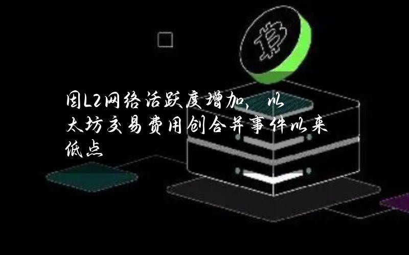 因L2网络活跃度增加，以太坊交易费用创合并事件以来低点