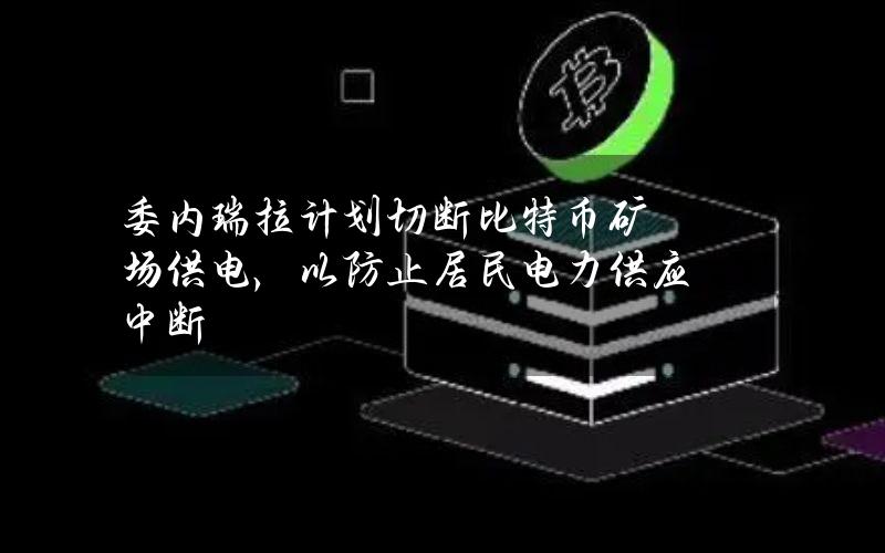 委内瑞拉计划切断比特币矿场供电，以防止居民电力供应中断