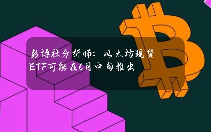 彭博社分析师：以太坊现货ETF可能在6月中旬推出