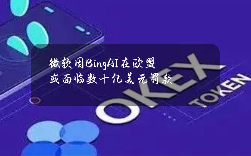 微软因BingAI在欧盟或面临数十亿美元罚款