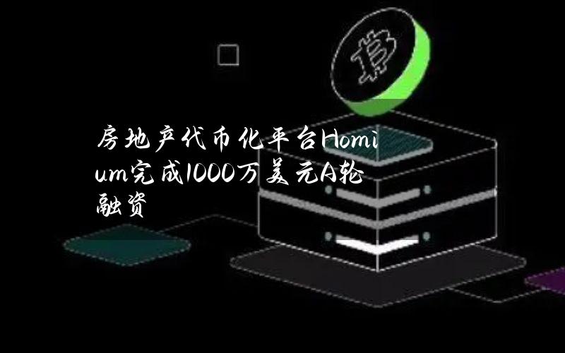 房地产代币化平台Homium完成1000万美元A轮融资