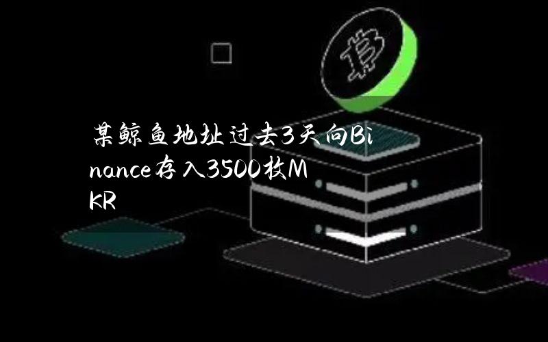 某鲸鱼地址过去3天向Binance存入3500枚MKR