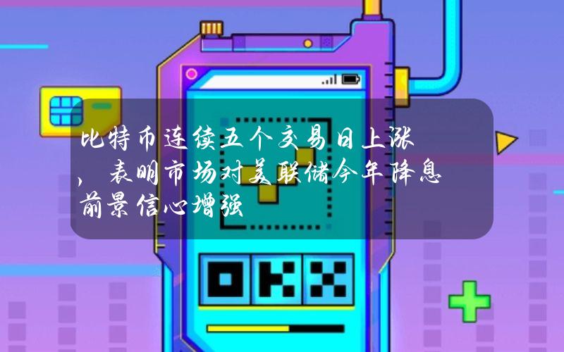 比特币连续五个交易日上涨，表明市场对美联储今年降息前景信心增强