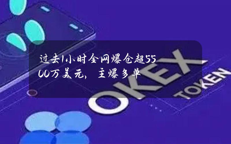 过去1小时全网爆仓超5500万美元，主爆多单