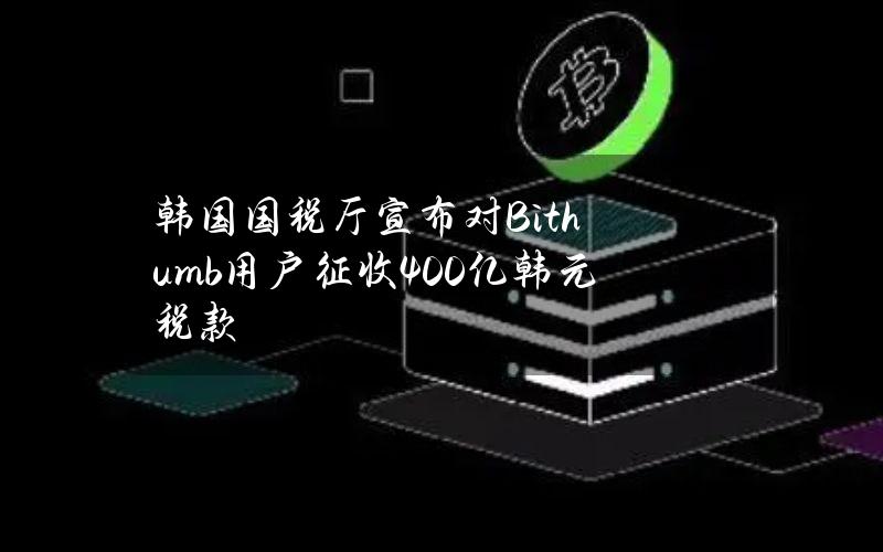 韩国国税厅宣布对Bithumb用户征收400亿韩元税款