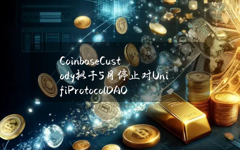 CoinbaseCustody拟于5月停止对UnifiProtocolDAO(UNFI)和PlayDapp(PLA)的支持