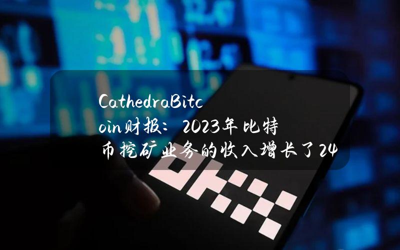 CathedraBitcoin财报：2023年比特币挖矿业务的收入增长了24%，达到1,090万加元