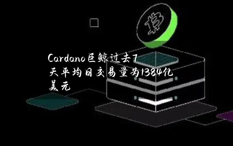 Cardano巨鲸过去7天平均日交易量为138.4亿美元