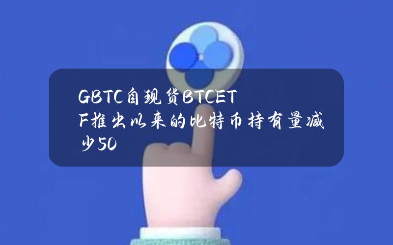 GBTC自现货BTCETF推出以来的比特币持有量减少50%