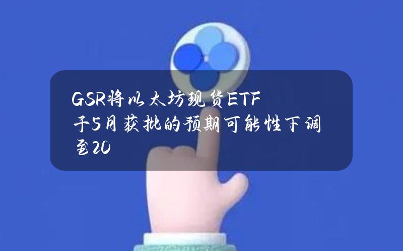 GSR将以太坊现货ETF于5月获批的预期可能性下调至20%