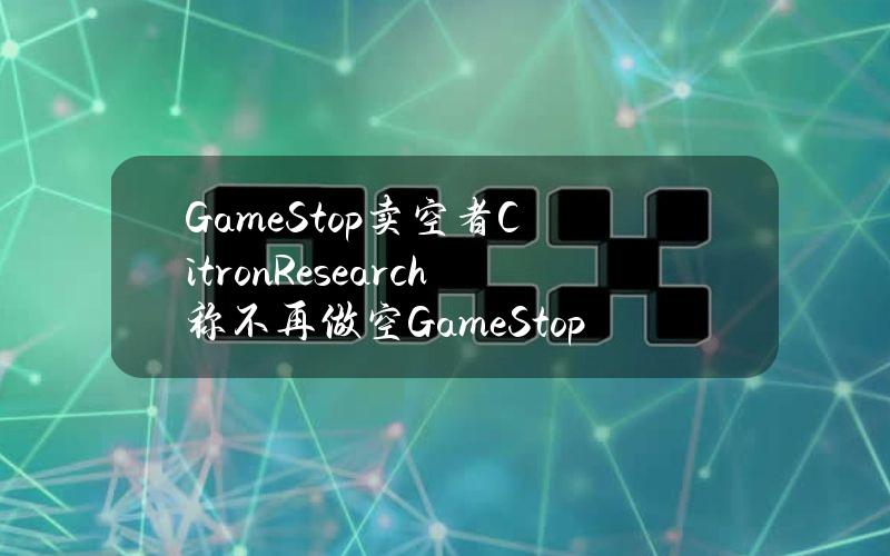 GameStop卖空者CitronResearch称不再做空GameStop