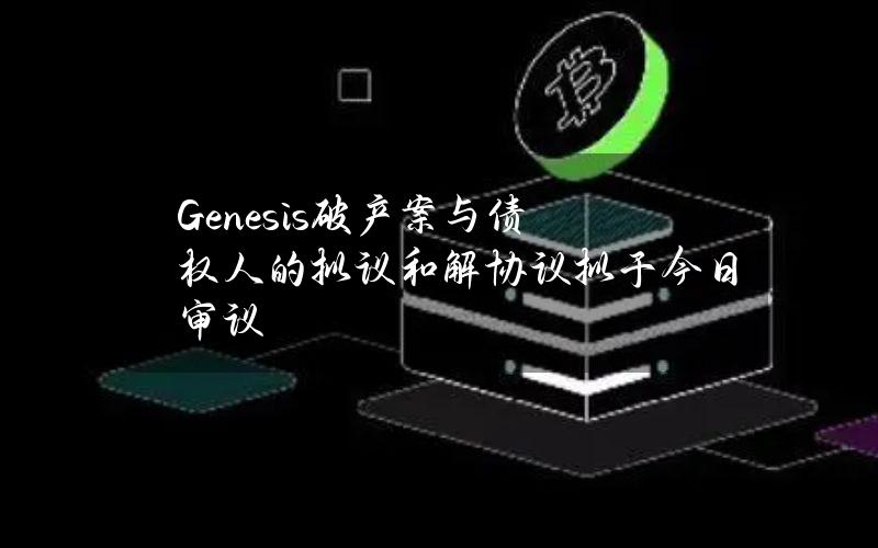 Genesis破产案与债权人的拟议和解协议拟于今日审议