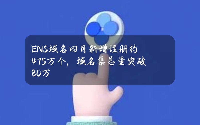 ENS域名四月新增注册约4.75万个，域名集总量突破80万