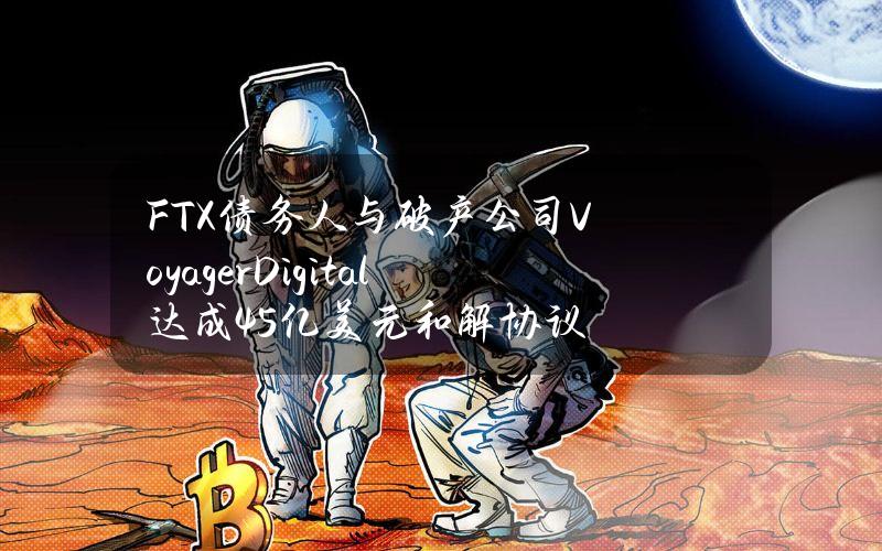 FTX债务人与破产公司VoyagerDigital达成4.5亿美元和解协议