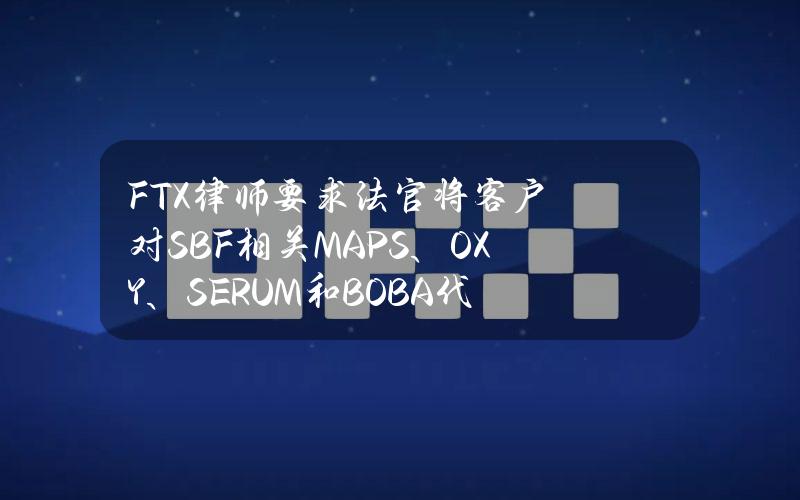 FTX律师要求法官将客户对SBF相关MAPS、OXY、SERUM和BOBA代币的索赔大幅折扣