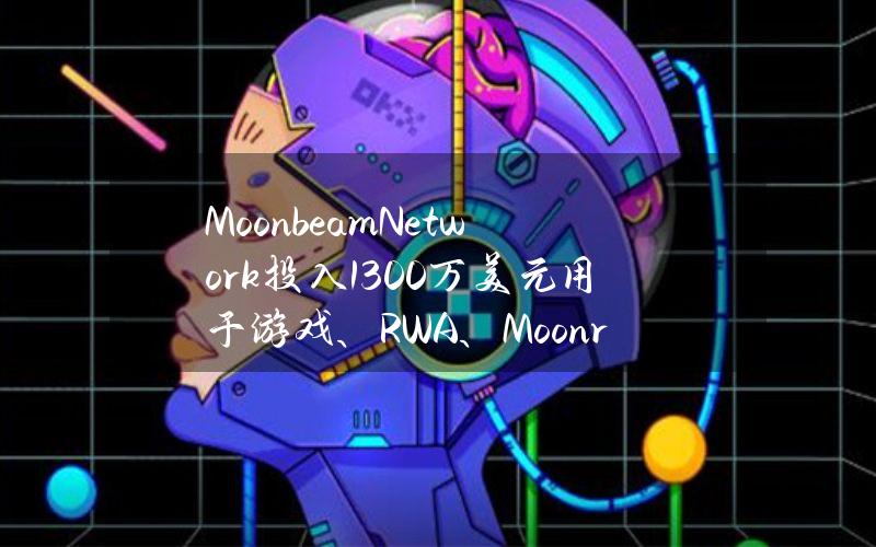 MoonbeamNetwork投入1300万美元用于游戏、RWA、Moonriver等领域的开发支持