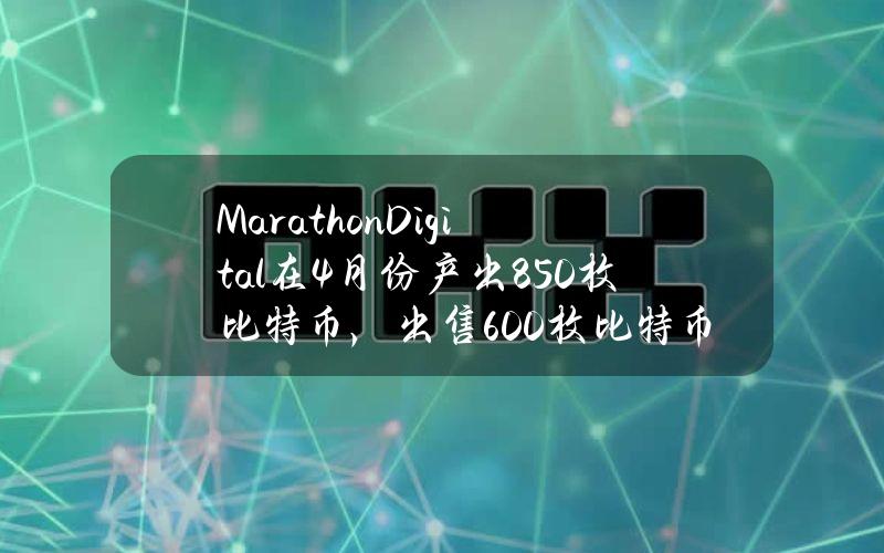 MarathonDigital在4月份产出850枚比特币，出售600枚比特币