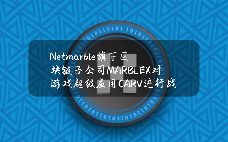 Netmarble旗下区块链子公司MARBLEX对游戏超级应用CARV进行战略投资