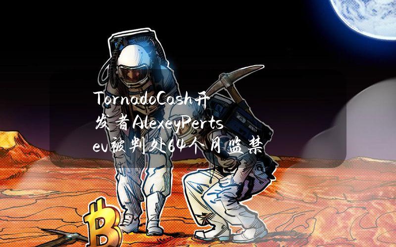 TornadoCash开发者AlexeyPertsev被判处64个月监禁