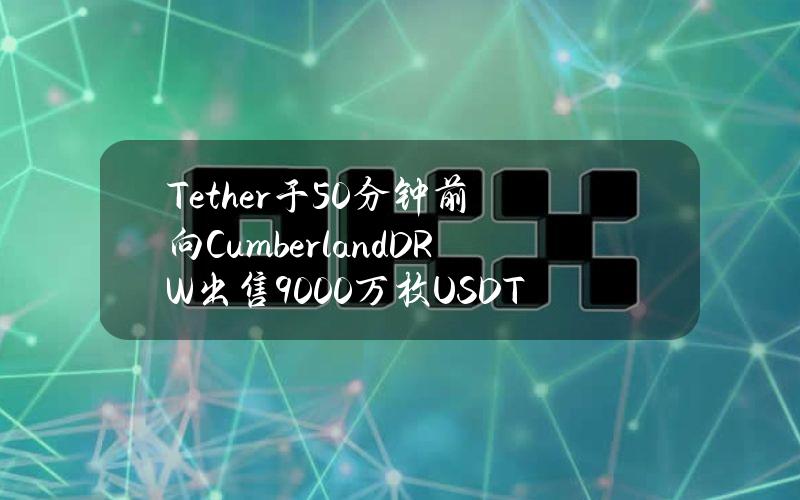 Tether于50分钟前向CumberlandDRW出售9000万枚USDT