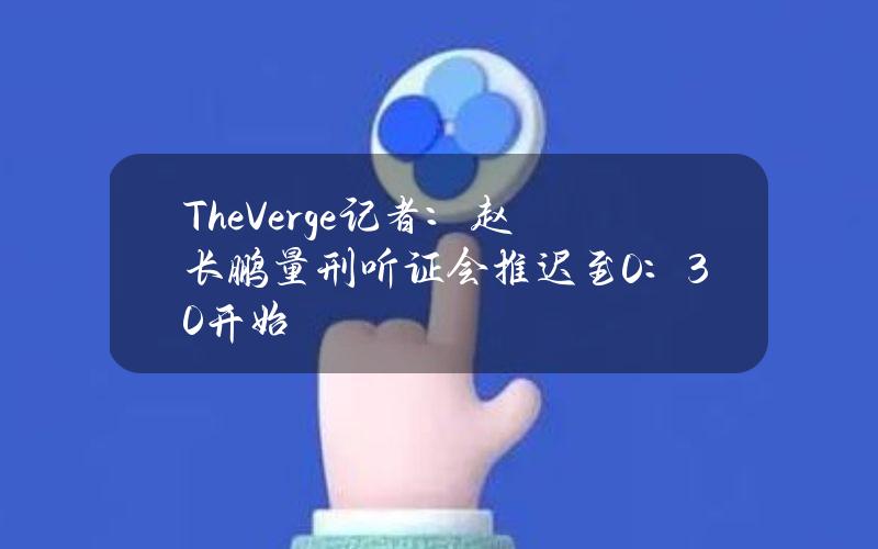 TheVerge记者：赵长鹏量刑听证会推迟至0：30开始