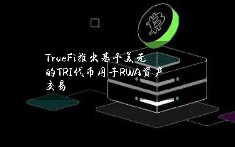 TrueFi推出基于美元的TRI代币用于RWA资产交易