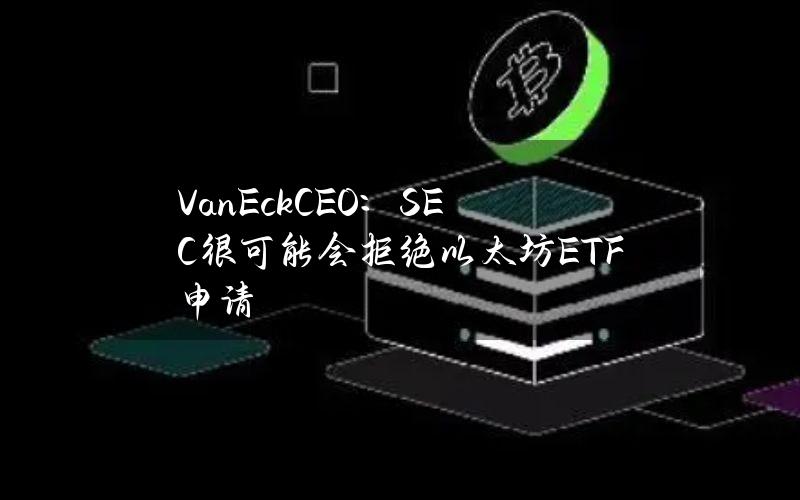 VanEckCEO：SEC很可能会拒绝以太坊ETF申请